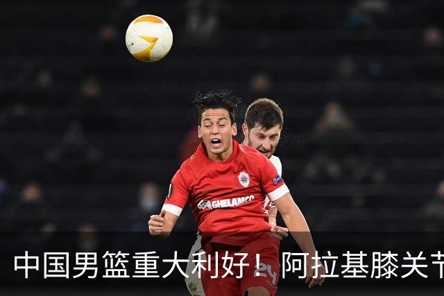 中国男篮重大利好！阿拉基膝关节副韧带扭伤 基本无缘下月世预赛