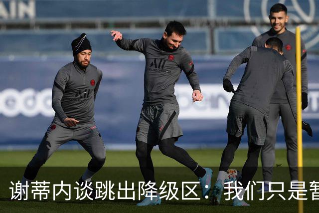 谢蒂内谈跳出降级区：我们只是暂时安全了，争取早日达到最终目标