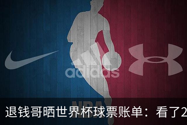 退钱哥晒世界杯球票账单：看了20场比赛，决赛最贵&门票5.05万
